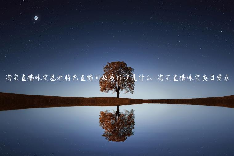 淘寶直播珠寶基地特色直播間招募標(biāo)準(zhǔn)是什么-淘寶直播珠寶類目要求